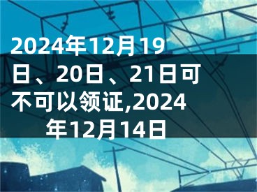 2024年12月19日、20日、21日可不可以领证,2024年12月14日