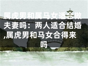 属虎男和属马女适合做夫妻吗：两人适合结婚,属虎男和马女合得来吗