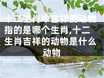 十二生肖中吉祥的动物指的是哪个生肖,十二生肖吉祥的动物是什么动物