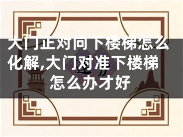 大门正对向下楼梯怎么化解,大门对准下楼梯怎么办才好