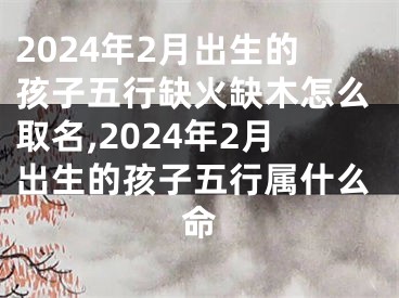 2024年2月出生的孩子五行缺火缺木怎么取名,2024年2月出生的孩子五行属什么命