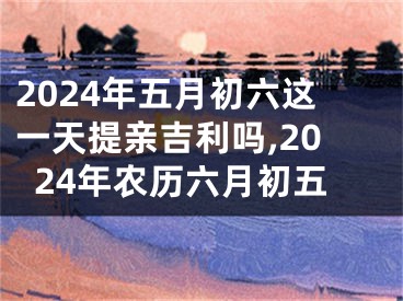 2024年五月初六这一天提亲吉利吗,2024年农历六月初五