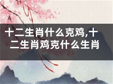 十二生肖什么克鸡,十二生肖鸡克什么生肖