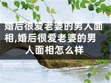 婚后很爱老婆的男人面相,婚后很爱老婆的男人面相怎么样