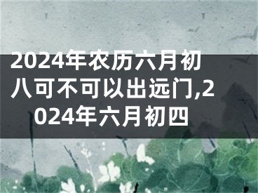 2024年农历六月初八可不可以出远门,2024年六月初四