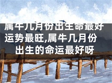 属牛几月份出生命最好运势最旺,属牛几月份出生的命运最好呀