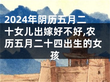 2024年阴历五月二十女儿出嫁好不好,农历五月二十四出生的女孩