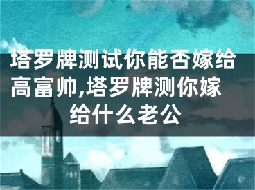 塔罗牌测试你能否嫁给高富帅,塔罗牌测你嫁给什么老公