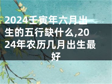 2024壬寅年六月出生的五行缺什么,2024年农历几月出生最好