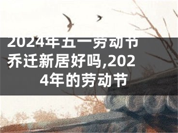 2024年五一劳动节乔迁新居好吗,2024年的劳动节