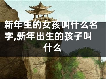 新年生的女孩叫什么名字,新年出生的孩子叫什么