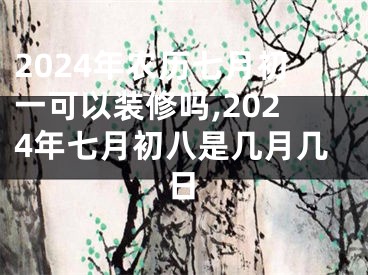 2024年农历七月初一可以装修吗,2024年七月初八是几月几日