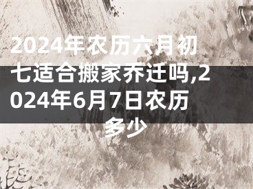 2024年农历六月初七适合搬家乔迁吗,2024年6月7日农历多少