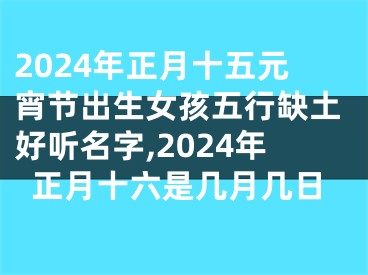 2024年正月十五元宵节出生女孩五行缺土好听名字,2024年正月十六是几月几日
