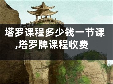 塔罗课程多少钱一节课,塔罗牌课程收费