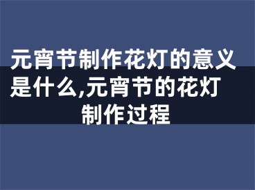 元宵节制作花灯的意义是什么,元宵节的花灯制作过程
