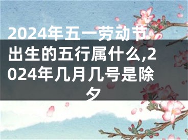 2024年五一劳动节出生的五行属什么,2024年几月几号是除夕