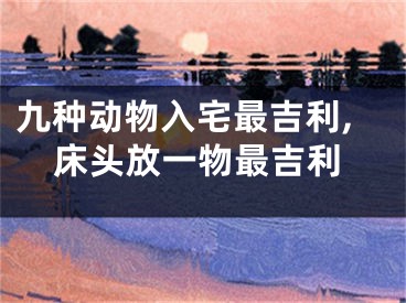 九种动物入宅最吉利,床头放一物最吉利