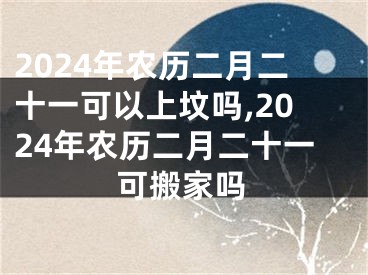 2024年农历二月二十一可以上坟吗,2024年农历二月二十一可搬家吗
