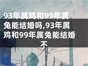 93年属鸡和99年属兔能结婚吗,93年属鸡和99年属兔能结婚不