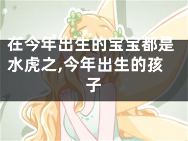 在今年出生的宝宝都是水虎之,今年出生的孩子