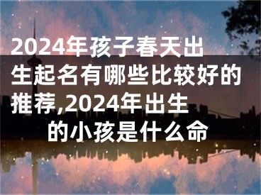 2024年孩子春天出生起名有哪些比较好的推荐,2024年出生的小孩是什么命