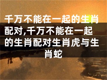 千万不能在一起的生肖配对,千万不能在一起的生肖配对生肖虎与生肖蛇
