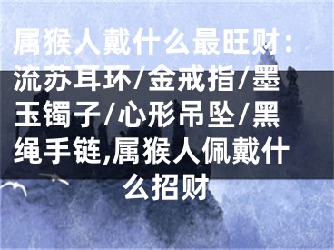 属猴人戴什么最旺财：流苏耳环/金戒指/墨玉镯子/心形吊坠/黑绳手链,属猴人佩戴什么招财
