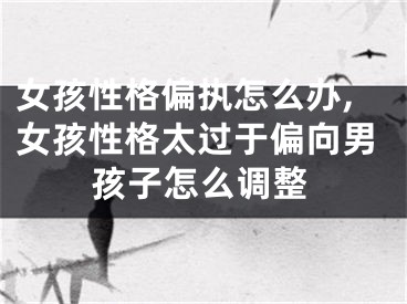 女孩性格偏执怎么办,女孩性格太过于偏向男孩子怎么调整