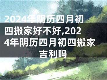 2024年阴历四月初四搬家好不好,2024年阴历四月初四搬家吉利吗