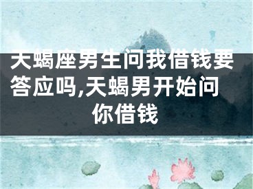 天蝎座男生问我借钱要答应吗,天蝎男开始问你借钱