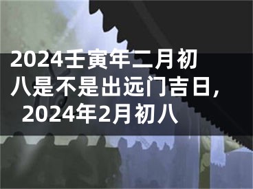 2024壬寅年二月初八是不是出远门吉日,2024年2月初八