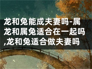 龙和兔能成夫妻吗-属龙和属兔适合在一起吗,龙和兔适合做夫妻吗
