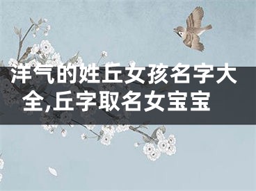 洋气的姓丘女孩名字大全,丘字取名女宝宝