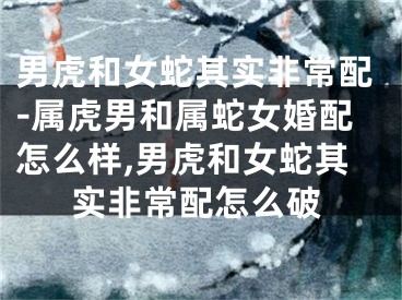 男虎和女蛇其实非常配-属虎男和属蛇女婚配怎么样,男虎和女蛇其实非常配怎么破
