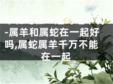 羊和蛇在一起对谁不利-属羊和属蛇在一起好吗,属蛇属羊千万不能在一起