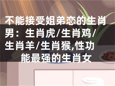 不能接受姐弟恋的生肖男：生肖虎/生肖鸡/生肖羊/生肖猴,性功能最强的生肖女