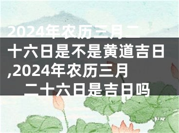 2024年农历三月二十六日是不是黄道吉日,2024年农历三月二十六日是吉日吗