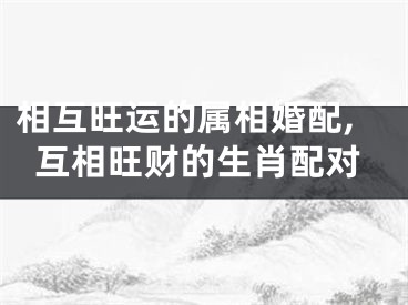相互旺运的属相婚配,互相旺财的生肖配对