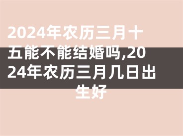 2024年农历三月十五能不能结婚吗,2024年农历三月几日出生好