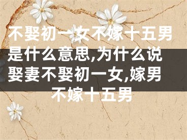 不娶初一女不嫁十五男是什么意思,为什么说娶妻不娶初一女,嫁男不嫁十五男