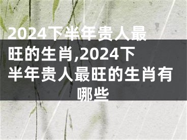 2024下半年贵人最旺的生肖,2024下半年贵人最旺的生肖有哪些