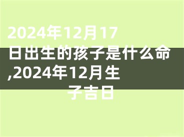 2024年12月17日出生的孩子是什么命,2024年12月生子吉日