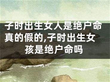 子时出生女人是绝户命真的假的,子时出生女孩是绝户命吗
