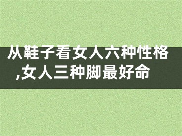 从鞋子看女人六种性格,女人三种脚最好命