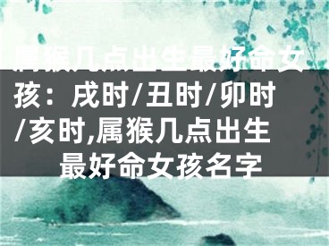 属猴几点出生最好命女孩：戌时/丑时/卯时/亥时,属猴几点出生最好命女孩名字