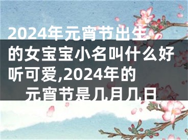 2024年元宵节出生的女宝宝小名叫什么好听可爱,2024年的元宵节是几月几日