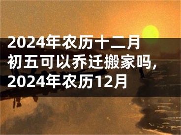2024年农历十二月初五可以乔迁搬家吗,2024年农历12月