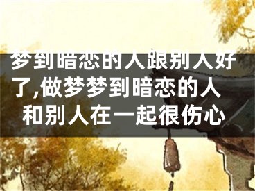 梦到暗恋的人跟别人好了,做梦梦到暗恋的人和别人在一起很伤心