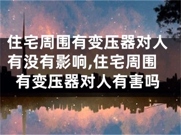 住宅周围有变压器对人有没有影响,住宅周围有变压器对人有害吗
